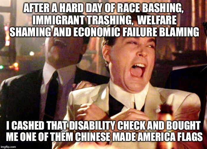 Good Fellas Hilarious | AFTER A HARD DAY OF RACE BASHING, IMMIGRANT TRASHING,  WELFARE SHAMING AND ECONOMIC FAILURE BLAMING; I CASHED THAT DISABILITY CHECK AND BOUGHT ME ONE OF THEM CHINESE MADE AMERICA FLAGS | image tagged in memes,good fellas hilarious | made w/ Imgflip meme maker