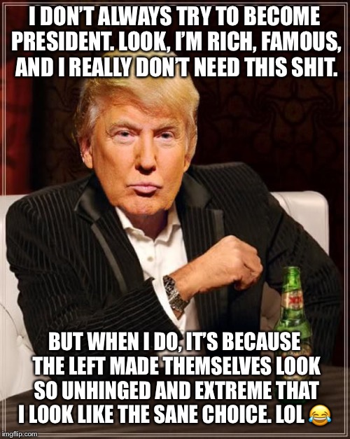Trump Most Interesting Man In The World | I DON’T ALWAYS TRY TO BECOME PRESIDENT. LOOK, I’M RICH, FAMOUS, AND I REALLY DON’T NEED THIS SHIT. BUT WHEN I DO, IT’S BECAUSE THE LEFT MADE THEMSELVES LOOK SO UNHINGED AND EXTREME THAT I LOOK LIKE THE SANE CHOICE. LOL 😂 | image tagged in trump most interesting man in the world | made w/ Imgflip meme maker