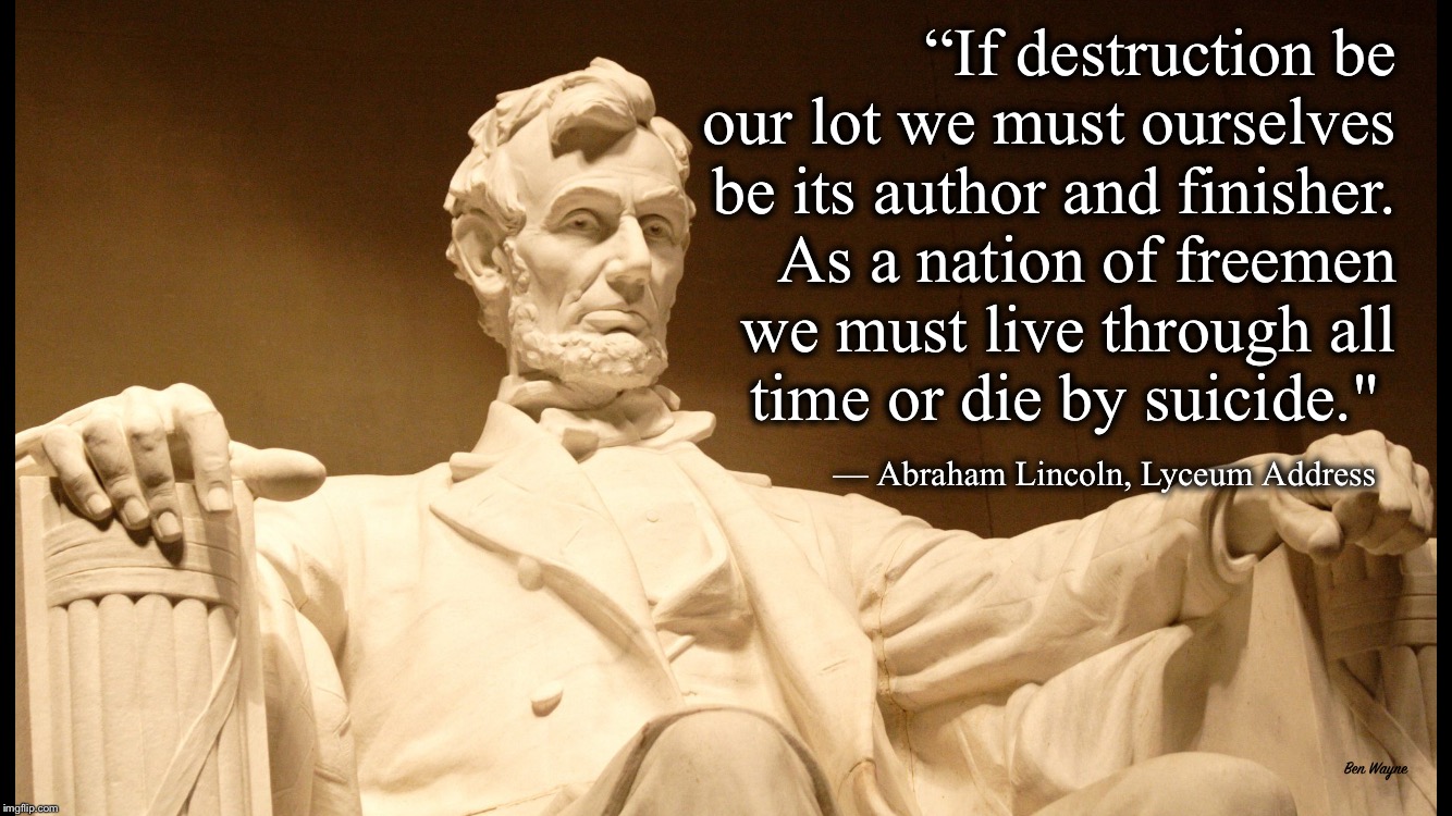 Live through all time of die by suicide | ‪“If destruction be our lot we must ourselves be its author and finisher. As a nation of freemen we must live through all time or die by suicide."‬ ‬; ‪— Abraham Lincoln, Lyceum Address; Ben Wayne | image tagged in quotable abe lincoln | made w/ Imgflip meme maker