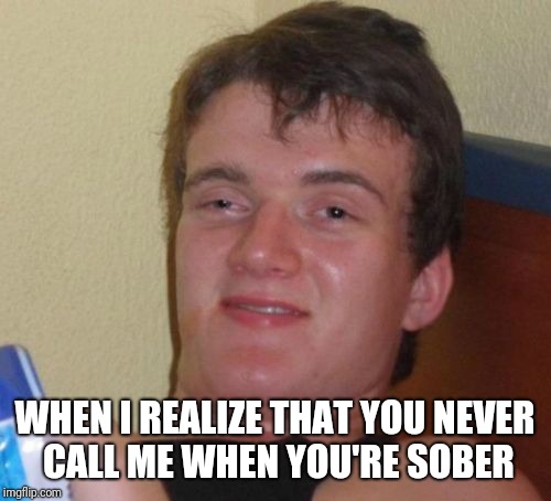 10 Guy Meme | WHEN I REALIZE THAT YOU NEVER CALL ME WHEN YOU'RE SOBER | image tagged in memes,10 guy | made w/ Imgflip meme maker