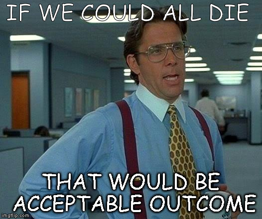 That Would Be Great | IF WE COULD ALL DIE; THAT WOULD BE ACCEPTABLE OUTCOME | image tagged in memes,that would be great | made w/ Imgflip meme maker