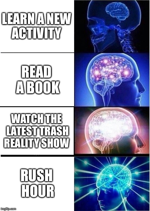 Expanding Brain | LEARN A NEW ACTIVITY; READ A BOOK; WATCH THE LATEST TRASH REALITY SHOW; RUSH HOUR | image tagged in memes,expanding brain | made w/ Imgflip meme maker