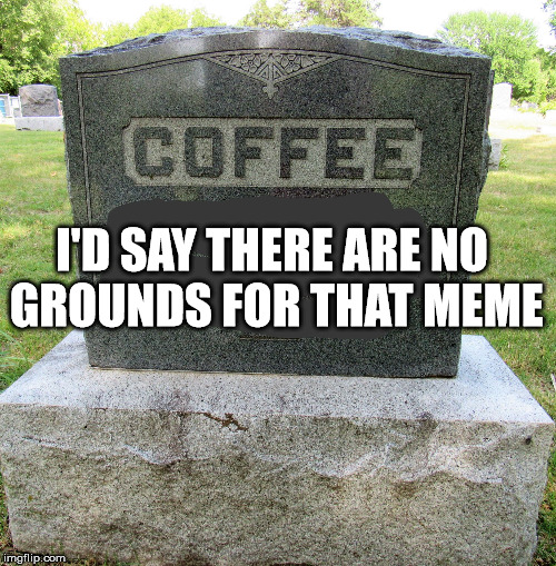 deathofcoffee | I'D SAY THERE ARE NO GROUNDS FOR THAT MEME | image tagged in deathofcoffee | made w/ Imgflip meme maker
