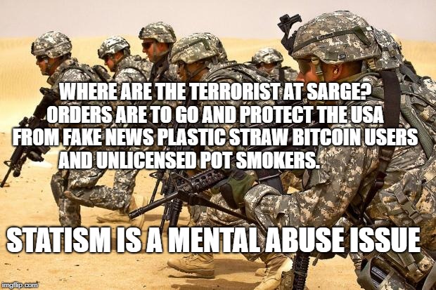 Military  | WHERE ARE THE TERRORIST AT SARGE? ORDERS ARE TO GO AND PROTECT THE USA FROM FAKE NEWS PLASTIC STRAW BITCOIN USERS AND UNLICENSED POT SMOKERS. STATISM IS A MENTAL ABUSE ISSUE | image tagged in military | made w/ Imgflip meme maker