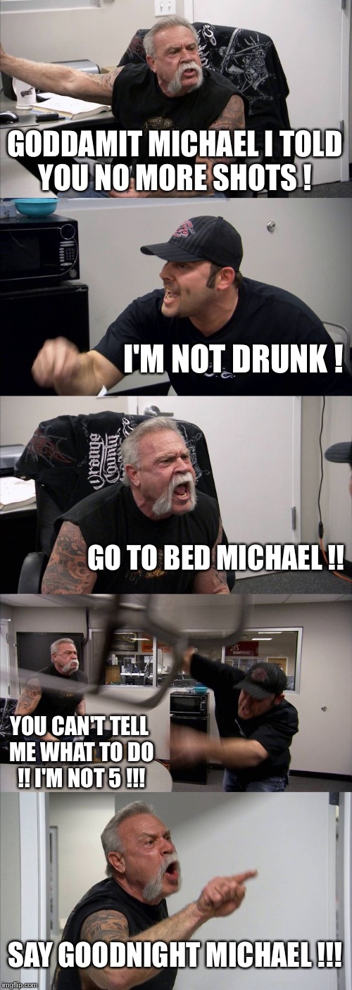 American Chopper Argument Meme | GODDAMIT MICHAEL I TOLD YOU NO MORE SHOTS ! I'M NOT DRUNK ! GO TO BED MICHAEL !! YOU CAN'T TELL ME WHAT TO DO !! I'M NOT 5 !!! SAY GOODNIGHT MICHAEL !!! | image tagged in memes,american chopper argument | made w/ Imgflip meme maker