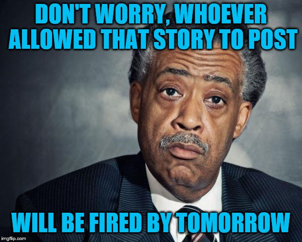 al sharpton racist | DON'T WORRY, WHOEVER ALLOWED THAT STORY TO POST WILL BE FIRED BY TOMORROW | image tagged in al sharpton racist | made w/ Imgflip meme maker