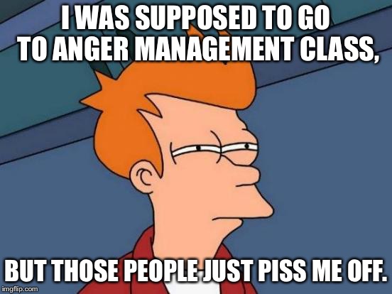 Futurama Fry Meme | I WAS SUPPOSED TO GO TO ANGER MANAGEMENT CLASS, BUT THOSE PEOPLE JUST PISS ME OFF. | image tagged in memes,futurama fry | made w/ Imgflip meme maker