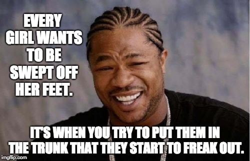 Yo Dawg Heard You | EVERY GIRL WANTS TO BE SWEPT OFF HER FEET. IT'S WHEN YOU TRY TO PUT THEM IN THE TRUNK THAT THEY START TO FREAK OUT. | image tagged in memes,yo dawg heard you | made w/ Imgflip meme maker