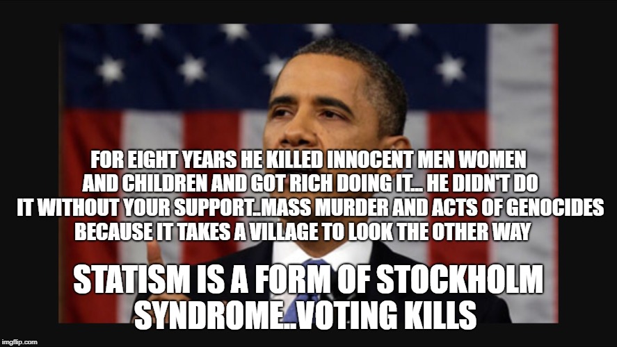 State of the Union | FOR EIGHT YEARS HE KILLED INNOCENT MEN WOMEN AND CHILDREN AND GOT RICH DOING IT... HE DIDN'T DO IT WITHOUT YOUR SUPPORT..MASS MURDER AND ACTS OF GENOCIDES BECAUSE IT TAKES A VILLAGE TO LOOK THE OTHER WAY; STATISM IS A FORM OF STOCKHOLM SYNDROME..VOTING KILLS | image tagged in state of the union | made w/ Imgflip meme maker