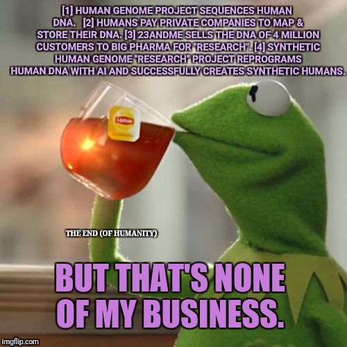 But That's None Of My Business Meme | [1] HUMAN GENOME PROJECT SEQUENCES HUMAN DNA.   [2] HUMANS PAY PRIVATE COMPANIES TO MAP & STORE THEIR DNA. [3] 23ANDME SELLS THE DNA OF 4 MILLION CUSTOMERS TO BIG PHARMA FOR "RESEARCH". [4] SYNTHETIC HUMAN GENOME "RESEARCH" PROJECT REPROGRAMS HUMAN DNA WITH AI AND SUCCESSFULLY CREATES SYNTHETIC HUMANS. THE END (OF HUMANITY); BUT THAT'S NONE OF MY BUSINESS. | image tagged in memes,but thats none of my business,kermit the frog | made w/ Imgflip meme maker