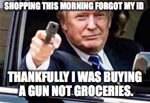 trump gun | SHOPPING THIS MORNING FORGOT MY ID; THANKFULLY I WAS BUYING A GUN NOT GROCERIES. | image tagged in trump gun | made w/ Imgflip meme maker