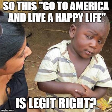 Third World Skeptical Kid | SO THIS "GO TO AMERICA AND LIVE A HAPPY LIFE"; IS LEGIT RIGHT? | image tagged in memes,third world skeptical kid | made w/ Imgflip meme maker