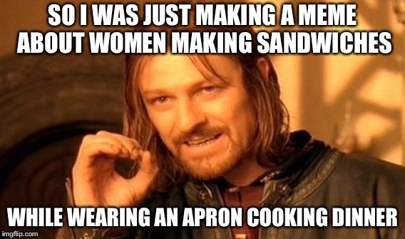 One Does Not Simply Meme | SO I WAS JUST MAKING A MEME ABOUT WOMEN MAKING SANDWICHES; WHILE WEARING AN APRON COOKING DINNER | image tagged in memes,one does not simply | made w/ Imgflip meme maker
