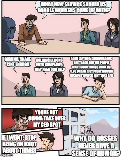 Boardroom Meeting Suggestion Meme | WHAT NEW SERVICE SHOULD US GOOGLE WORKERS COME UP WITH? COLLABORATIONS WITH COMPANIES: THEY NEED OUR HELP; GOOD LAPTOPS: CHROMEBOOKS ARE TRASH AND THE PEOPLE WANT GOOD THINGS FROM US. ALSO UNBAN RIOT FROM YOUTUBE BECAUSE TWITCH ISNT THAT BAD; GAMING: SNAKE ISNT ENOUGH; YOURE NOT GONNA TAKE OVER MY CEO SPOT; IF I WONT, STOP BEING AN IDIOT ABOUT THINGS; WHY DO BOSSES NEVER HAVE A SENSE OF HUMOR? | image tagged in memes,boardroom meeting suggestion | made w/ Imgflip meme maker