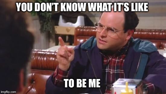 George Costanza | YOU DON’T KNOW WHAT IT’S LIKE; TO BE ME | image tagged in george costanza | made w/ Imgflip meme maker