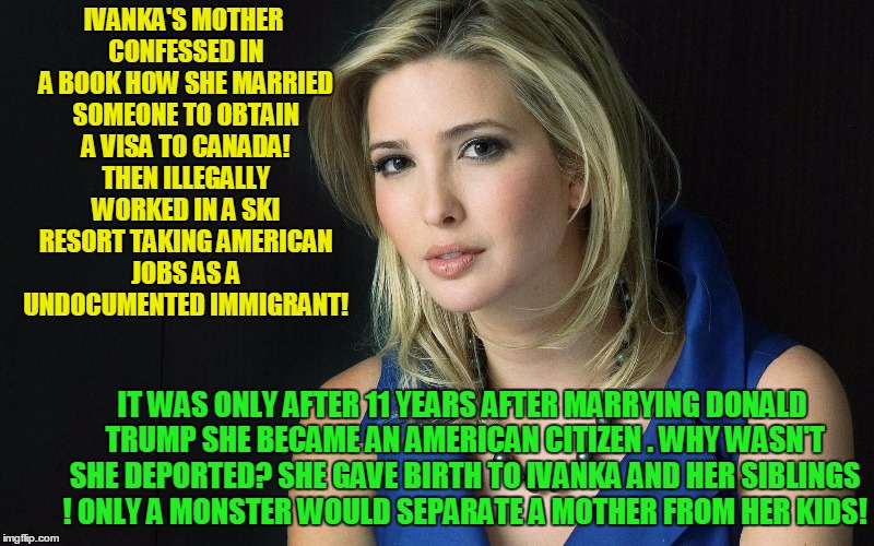 Ivanka Trump White House Anchor Baby! |  IVANKA'S MOTHER CONFESSED IN A BOOK HOW SHE MARRIED SOMEONE TO OBTAIN A VISA TO CANADA! THEN ILLEGALLY WORKED IN A SKI RESORT TAKING AMERICAN JOBS AS A UNDOCUMENTED IMMIGRANT! IT WAS ONLY AFTER 11 YEARS AFTER MARRYING DONALD TRUMP SHE BECAME AN AMERICAN CITIZEN . WHY WASN'T SHE DEPORTED? SHE GAVE BIRTH TO IVANKA AND HER SIBLINGS ! ONLY A MONSTER WOULD SEPARATE A MOTHER FROM HER KIDS! | image tagged in ivanka trump,anchor baby,donald trump,illegal immigration | made w/ Imgflip meme maker