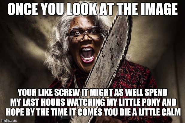 Madea boo | ONCE YOU LOOK AT THE IMAGE; YOUR LIKE SCREW IT MIGHT AS WELL SPEND MY LAST HOURS WATCHING MY LITTLE PONY AND HOPE BY THE TIME IT COMES YOU DIE A LITTLE CALM | image tagged in madea boo | made w/ Imgflip meme maker