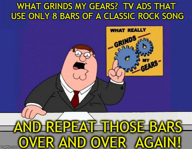 Compose your own dang soundtrack! | WHAT GRINDS MY GEARS?  TV ADS THAT USE ONLY 8 BARS OF A CLASSIC ROCK SONG; AND REPEAT THOSE BARS OVER AND OVER  AGAIN! | image tagged in funny | made w/ Imgflip meme maker