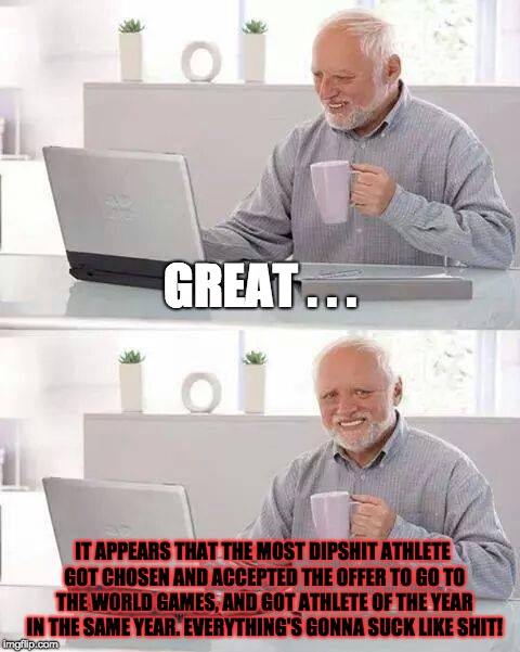 When a Junk Athlete (or Someone Junk in General) gets the Dibs, People be Like . . . | GREAT . . . IT APPEARS THAT THE MOST DIPSHIT ATHLETE GOT CHOSEN AND ACCEPTED THE OFFER TO GO TO THE WORLD GAMES, AND GOT ATHLETE OF THE YEAR IN THE SAME YEAR. EVERYTHING'S GONNA SUCK LIKE SHIT! | image tagged in memes,hide the pain harold,special olympics,award,rip off,athletes | made w/ Imgflip meme maker