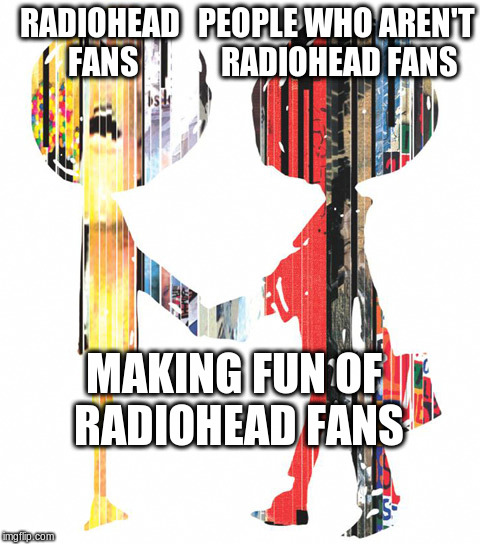 Meeting People Is Easy | PEOPLE WHO AREN'T RADIOHEAD FANS; RADIOHEAD FANS; MAKING FUN OF RADIOHEAD FANS | image tagged in radiohead | made w/ Imgflip meme maker