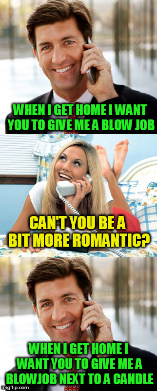 when i get home | WHEN I GET HOME I WANT YOU TO GIVE ME A BLOW JOB; CAN'T YOU BE A BIT MORE ROMANTIC? WHEN I GET HOME I WANT YOU TO GIVE ME A BLOWJOB NEXT TO A CANDLE | image tagged in memes,funny | made w/ Imgflip meme maker