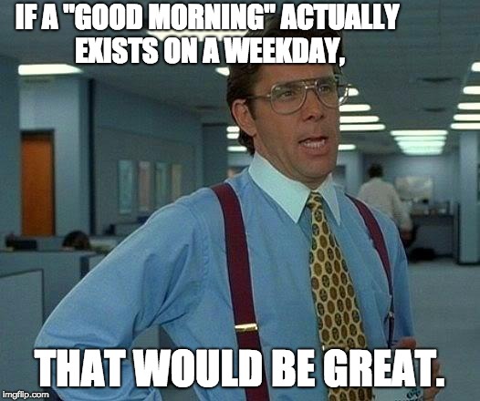 That Would Be Great | IF A "GOOD MORNING" ACTUALLY EXISTS ON A WEEKDAY, THAT WOULD BE GREAT. | image tagged in memes,that would be great | made w/ Imgflip meme maker