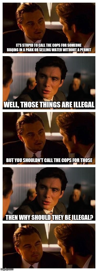 If you don't want laws enforced, perhaps they shouldn't be laws in the first place | IT'S STUPID TO CALL THE COPS FOR SOMEONE BBQING IN A PARK OR SELLING WATER WITHOUT A PERMIT; WELL, THOSE THINGS ARE ILLEGAL; BUT YOU SHOULDN'T CALL THE COPS FOR THOSE; THEN WHY SHOULD THEY BE ILLEGAL? | image tagged in leonardo inception extended,memes | made w/ Imgflip meme maker
