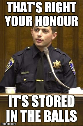 Police Officer Testifying | THAT'S RIGHT YOUR HONOUR; IT'S STORED IN THE BALLS | image tagged in memes,police officer testifying | made w/ Imgflip meme maker