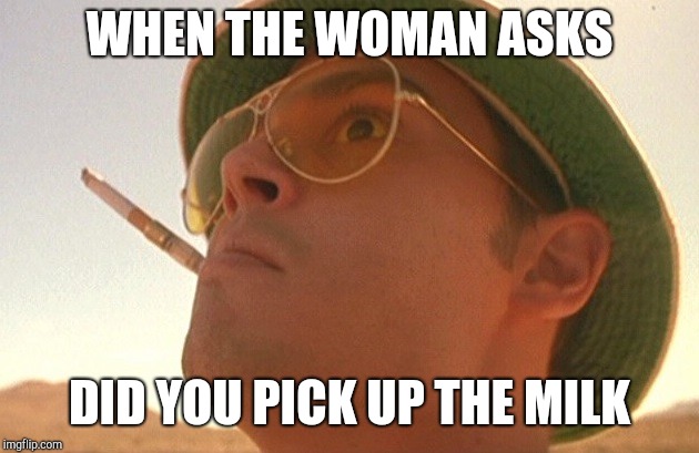 Fear and Loathing | WHEN THE WOMAN ASKS; DID YOU PICK UP THE MILK | image tagged in fear and loathing | made w/ Imgflip meme maker