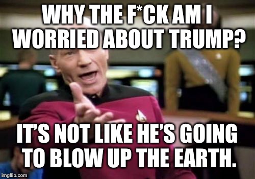 Picard Wtf | WHY THE F*CK AM I WORRIED ABOUT TRUMP? IT’S NOT LIKE HE’S GOING TO BLOW UP THE EARTH. | image tagged in memes,picard wtf | made w/ Imgflip meme maker