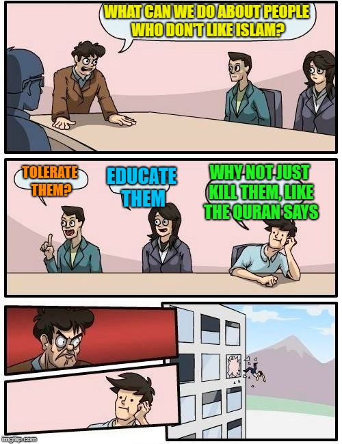 Boardroom Meeting Suggestion Meme | WHAT CAN WE DO ABOUT PEOPLE WHO DON'T LIKE ISLAM? TOLERATE THEM? EDUCATE THEM WHY NOT JUST KILL THEM, LIKE THE QURAN SAYS | image tagged in memes,boardroom meeting suggestion | made w/ Imgflip meme maker