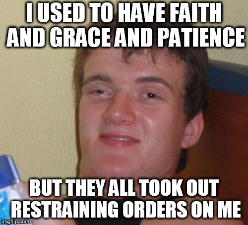 10 Guy | I USED TO HAVE FAITH AND GRACE AND PATIENCE; BUT THEY ALL TOOK OUT RESTRAINING ORDERS ON ME | image tagged in memes,10 guy | made w/ Imgflip meme maker
