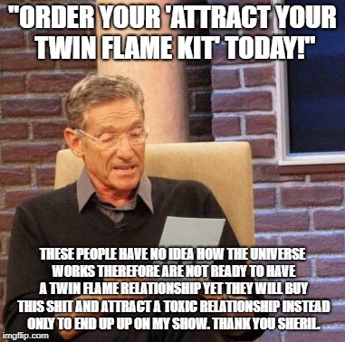 Maury Lie Detector Meme | "ORDER YOUR 'ATTRACT YOUR TWIN FLAME KIT' TODAY!"; THESE PEOPLE HAVE NO IDEA HOW THE UNIVERSE WORKS THEREFORE ARE NOT READY TO HAVE A TWIN FLAME RELATIONSHIP YET THEY WILL BUY THIS SHIT AND ATTRACT A TOXIC RELATIONSHIP INSTEAD ONLY TO END UP UP ON MY SHOW. THANK YOU SHERIL. | image tagged in memes,maury lie detector | made w/ Imgflip meme maker