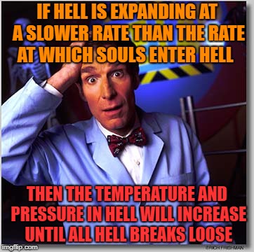 What the Hell; Oh hell no! | IF HELL IS EXPANDING AT A SLOWER RATE THAN THE RATE AT WHICH SOULS ENTER HELL; THEN THE TEMPERATURE AND PRESSURE IN HELL WILL INCREASE UNTIL ALL HELL BREAKS LOOSE | image tagged in memes,bill nye the science guy,hell,science | made w/ Imgflip meme maker