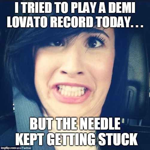 Demi lovato wrong hole | I TRIED TO PLAY A DEMI LOVATO RECORD TODAY. . . BUT THE NEEDLE KEPT GETTING STUCK | image tagged in demi lovato wrong hole | made w/ Imgflip meme maker