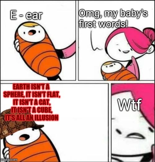 Baby's First Words | Omg, my baby's first words! E - ear; EARTH ISN'T A SPHERE, IT ISN'T FLAT, IT ISN'T A CAT, IT ISN'T A CUBE, IT'S ALL AN ILLUSION; Wtf | image tagged in baby's first words,scumbag | made w/ Imgflip meme maker