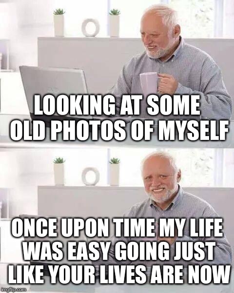 Hide the Pain Harold | LOOKING AT SOME OLD PHOTOS OF MYSELF; ONCE UPON TIME MY LIFE WAS EASY GOING JUST LIKE YOUR LIVES ARE NOW | image tagged in memes,hide the pain harold | made w/ Imgflip meme maker