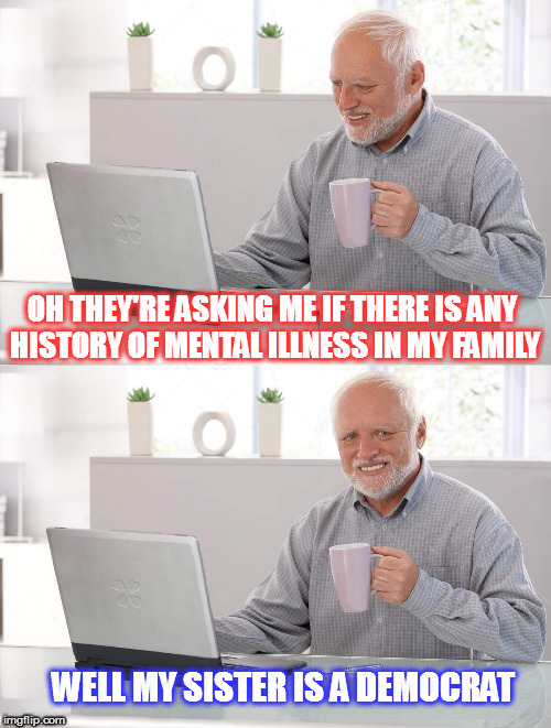 Hide the pain Harold | OH THEY'RE ASKING ME IF THERE IS ANY HISTORY OF MENTAL ILLNESS IN MY FAMILY; WELL MY SISTER IS A DEMOCRAT | image tagged in old man cup of coffee,hide the pain harold,maga,funny memes | made w/ Imgflip meme maker