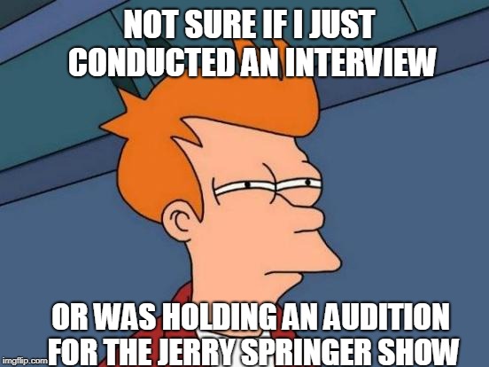 Futurama Fry | NOT SURE IF I JUST CONDUCTED AN INTERVIEW; OR WAS HOLDING AN AUDITION FOR THE JERRY SPRINGER SHOW | image tagged in memes,futurama fry | made w/ Imgflip meme maker