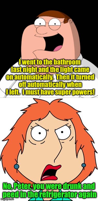 Meanwhile, at the Griffin household | I went to the bathroom last night and the light came on automatically.  Then it turned off automatically when I left.  I must have super powers! No, Peter, you were drunk and peed in the refrigerator again | image tagged in memes,peter griffin,lois griffin,drunk | made w/ Imgflip meme maker