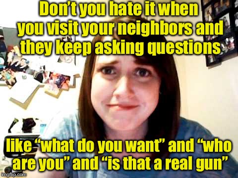 Overly questioned girlfriend | Don’t you hate it when you visit your neighbors and they keep asking questions; like “what do you want” and “who are you” and “is that a real gun” | image tagged in overly attached girlfriend touched,overly attached girlfriend,gun | made w/ Imgflip meme maker