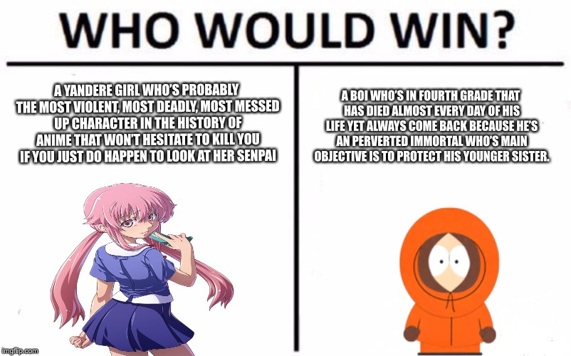 Who Would Win? Meme | A YANDERE GIRL WHO’S PROBABLY THE MOST VIOLENT, MOST DEADLY, MOST MESSED UP CHARACTER IN THE HISTORY OF ANIME THAT WON’T HESITATE TO KILL YOU IF YOU JUST DO HAPPEN TO LOOK AT HER SENPAI; A BOI WHO’S IN FOURTH GRADE THAT HAS DIED ALMOST EVERY DAY OF HIS LIFE YET ALWAYS COME BACK BECAUSE HE’S AN PERVERTED IMMORTAL WHO’S MAIN OBJECTIVE IS TO PROTECT HIS YOUNGER SISTER. | image tagged in memes,who would win | made w/ Imgflip meme maker