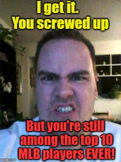 Grrr | I get it.  You screwed up But you're still among the top 10 MLB players EVER! | image tagged in grrr | made w/ Imgflip meme maker