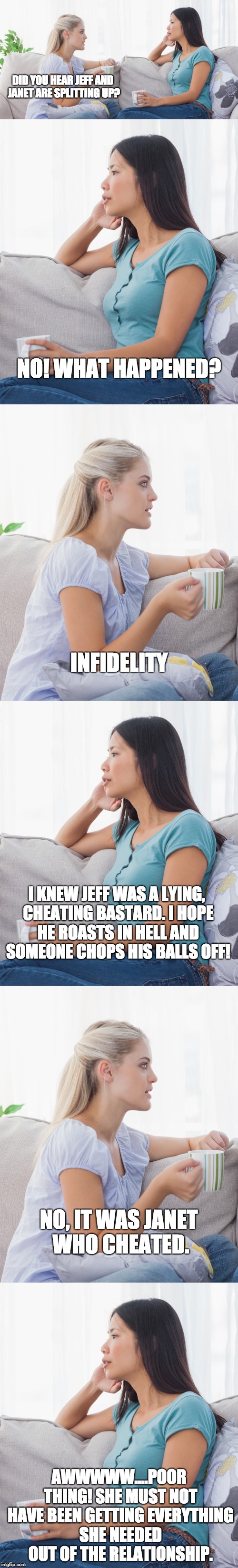 Women, in a nutshell | DID YOU HEAR JEFF AND JANET ARE SPLITTING UP? NO! WHAT HAPPENED? INFIDELITY; I KNEW JEFF WAS A LYING, CHEATING BASTARD. I HOPE HE ROASTS IN HELL AND SOMEONE CHOPS HIS BALLS OFF! NO, IT WAS JANET WHO CHEATED. AWWWWW....POOR THING! SHE MUST NOT HAVE BEEN GETTING EVERYTHING SHE NEEDED OUT OF THE RELATIONSHIP. | image tagged in women | made w/ Imgflip meme maker