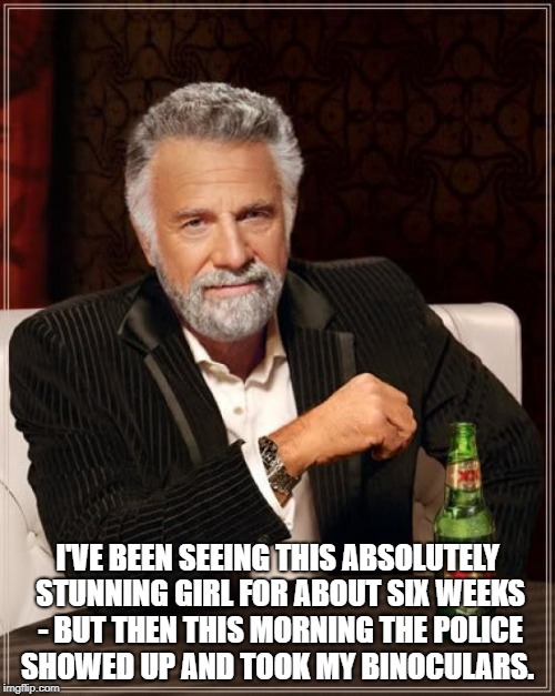 The Most Interesting Man In The World Meme | I'VE BEEN SEEING THIS ABSOLUTELY STUNNING GIRL FOR ABOUT SIX WEEKS - BUT THEN THIS MORNING THE POLICE SHOWED UP AND TOOK MY BINOCULARS. | image tagged in memes,the most interesting man in the world | made w/ Imgflip meme maker