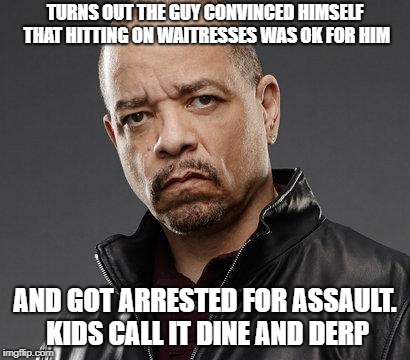 ice t | TURNS OUT THE GUY CONVINCED HIMSELF THAT HITTING ON WAITRESSES WAS OK FOR HIM; AND GOT ARRESTED FOR ASSAULT. KIDS CALL IT DINE AND DERP | image tagged in ice t | made w/ Imgflip meme maker