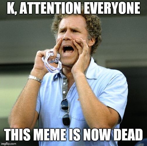 Announcement | K, ATTENTION EVERYONE; THIS MEME IS NOW DEAD | image tagged in dead meme,will ferrell,attention,announcement,everyone,yelling | made w/ Imgflip meme maker