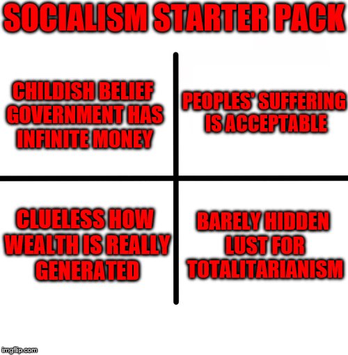 Socialism... | SOCIALISM STARTER PACK; CHILDISH BELIEF GOVERNMENT HAS INFINITE MONEY; PEOPLES' SUFFERING IS ACCEPTABLE; BARELY HIDDEN LUST FOR TOTALITARIANISM; CLUELESS HOW WEALTH IS REALLY GENERATED | image tagged in memes,blank starter pack,socialism | made w/ Imgflip meme maker