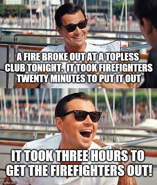 Leonardo Dicaprio Wolf Of Wall Street | A FIRE BROKE OUT AT A TOPLESS CLUB TONIGHT.  IT TOOK FIREFIGHTERS TWENTY MINUTES TO PUT IT OUT; IT TOOK THREE HOURS TO GET THE FIREFIGHTERS OUT! | image tagged in memes,leonardo dicaprio wolf of wall street | made w/ Imgflip meme maker