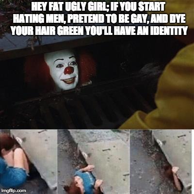 pennywise in sewer | HEY FAT UGLY GIRL; IF YOU START HATING MEN, PRETEND TO BE GAY, AND DYE YOUR HAIR GREEN YOU'LL HAVE AN IDENTITY | image tagged in pennywise in sewer | made w/ Imgflip meme maker
